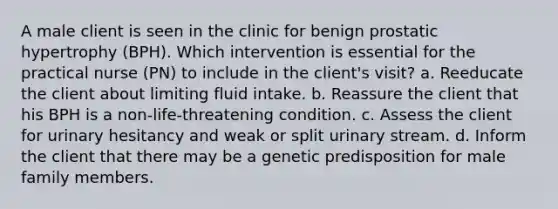 A male client is seen in the clinic for benign prostatic hypertrophy (BPH). Which intervention is essential for the practical nurse (PN) to include in the client's visit? a. Reeducate the client about limiting fluid intake. b. Reassure the client that his BPH is a non-life-threatening condition. c. Assess the client for urinary hesitancy and weak or split urinary stream. d. Inform the client that there may be a genetic predisposition for male family members.