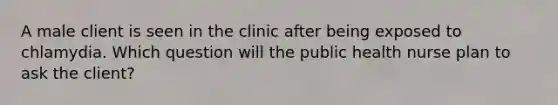 A male client is seen in the clinic after being exposed to chlamydia. Which question will the public health nurse plan to ask the client?