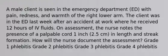 A male client is seen in the emergency department (ED) with pain, redness, and warmth of the right lower arm. The client was in the ED last week after an accident at work where he received 12 hours of IV fluids. On assessment, the nurse notes the presence of a palpable cord 1 inch (2.5 cm) in length and streak formation. How will the nurse document the assessment? Grade 1 phlebitis Grade 2 phlebitis Grade 3 phlebitis Grade 4 phlebitis