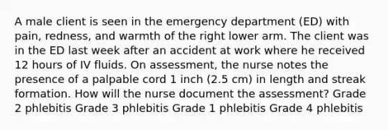 A male client is seen in the emergency department (ED) with pain, redness, and warmth of the right lower arm. The client was in the ED last week after an accident at work where he received 12 hours of IV fluids. On assessment, the nurse notes the presence of a palpable cord 1 inch (2.5 cm) in length and streak formation. How will the nurse document the assessment? Grade 2 phlebitis Grade 3 phlebitis Grade 1 phlebitis Grade 4 phlebitis