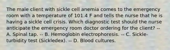 The male client with sickle cell anemia comes to the emergency room with a temperature of 101.4 F and tells the nurse that he is having a sickle cell crisis. Which diagnostic test should the nurse anticipate the emergency room doctor ordering for the client? -- A. Spinal tap. -- B. Hemoglobin electrophoresis. -- C. Sickle-turbidity test (Sickledex). -- D. Blood cultures.