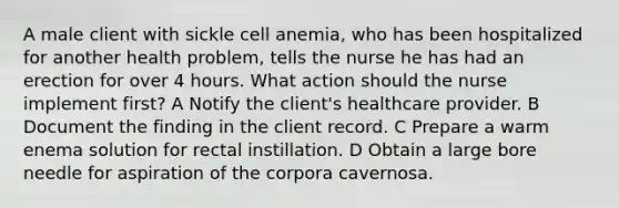 A male client with sickle cell anemia, who has been hospitalized for another health problem, tells the nurse he has had an erection for over 4 hours. What action should the nurse implement first? A Notify the client's healthcare provider. B Document the finding in the client record. C Prepare a warm enema solution for rectal instillation. D Obtain a large bore needle for aspiration of the corpora cavernosa.