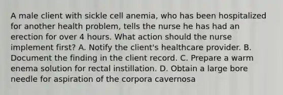 A male client with sickle cell anemia, who has been hospitalized for another health problem, tells the nurse he has had an erection for over 4 hours. What action should the nurse implement first? A. Notify the client's healthcare provider. B. Document the finding in the client record. C. Prepare a warm enema solution for rectal instillation. D. Obtain a large bore needle for aspiration of the corpora cavernosa