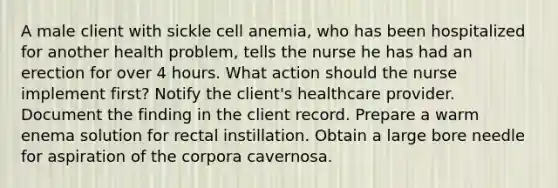 A male client with sickle cell anemia, who has been hospitalized for another health problem, tells the nurse he has had an erection for over 4 hours. What action should the nurse implement first? Notify the client's healthcare provider. Document the finding in the client record. Prepare a warm enema solution for rectal instillation. Obtain a large bore needle for aspiration of the corpora cavernosa.