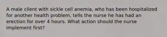 A male client with sickle cell anemia, who has been hospitalized for another health problem, tells the nurse he has had an erection for over 4 hours. What action should the nurse implement first?