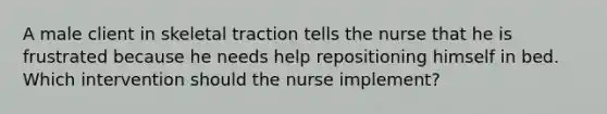 A male client in skeletal traction tells the nurse that he is frustrated because he needs help repositioning himself in bed. Which intervention should the nurse implement?