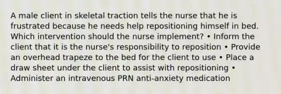 A male client in skeletal traction tells the nurse that he is frustrated because he needs help repositioning himself in bed. Which intervention should the nurse implement? • Inform the client that it is the nurse's responsibility to reposition • Provide an overhead trapeze to the bed for the client to use • Place a draw sheet under the client to assist with repositioning • Administer an intravenous PRN anti-anxiety medication