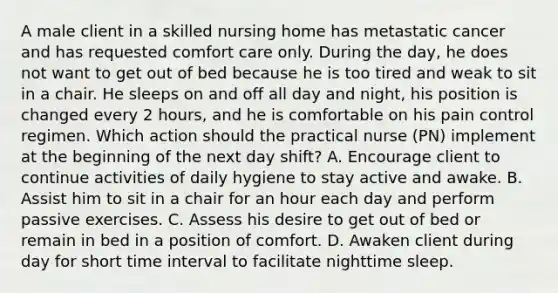 A male client in a skilled nursing home has metastatic cancer and has requested comfort care only. During the day, he does not want to get out of bed because he is too tired and weak to sit in a chair. He sleeps on and off all day and night, his position is changed every 2 hours, and he is comfortable on his pain control regimen. Which action should the practical nurse (PN) implement at the beginning of the next day shift? A. Encourage client to continue activities of daily hygiene to stay active and awake. B. Assist him to sit in a chair for an hour each day and perform passive exercises. C. Assess his desire to get out of bed or remain in bed in a position of comfort. D. Awaken client during day for short time interval to facilitate nighttime sleep.