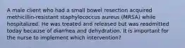 A male client who had a small bowel resection acquired methicillin-resistant staphylococcus aureus (MRSA) while hospitalized. He was treated and released but was readmitted today because of diarrhea and dehydration. It is important for the nurse to implement which intervention?