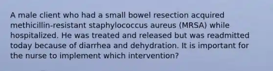 A male client who had a small bowel resection acquired methicillin-resistant staphylococcus aureus (MRSA) while hospitalized. He was treated and released but was readmitted today because of diarrhea and dehydration. It is important for the nurse to implement which intervention?