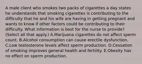 A male client who smokes two packs of cigarettes a day states he understands that smoking cigarettes is contributing to the difficulty that he and his wife are having in getting pregnant and wants to know if other factors could be contributing to their difficulty. What information is best for the nurse to provide? (Select all that apply.) A.Marijuana cigarettes do not affect sperm count. B.Alcohol consumption can cause erectile dysfunction. C.Low testosterone levels affect sperm production. D.Cessation of smoking improves general health and fertility. E.Obesity has no effect on sperm production.