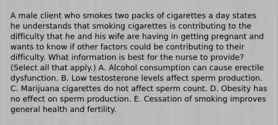 A male client who smokes two packs of cigarettes a day states he understands that smoking cigarettes is contributing to the difficulty that he and his wife are having in getting pregnant and wants to know if other factors could be contributing to their difficulty. What information is best for the nurse to provide? (Select all that apply.) A. Alcohol consumption can cause erectile dysfunction. B. Low testosterone levels affect sperm production. C. Marijuana cigarettes do not affect sperm count. D. Obesity has no effect on sperm production. E. Cessation of smoking improves general health and fertility.