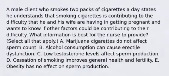 A male client who smokes two packs of cigarettes a day states he understands that smoking cigarettes is contributing to the difficulty that he and his wife are having in getting pregnant and wants to know if other factors could be contributing to their difficulty. What information is best for the nurse to provide? (Select all that apply.) A. Marijuana cigarettes do not affect sperm count. B. Alcohol consumption can cause erectile dysfunction. C. Low testosterone levels affect sperm production. D. Cessation of smoking improves general health and fertility. E. Obesity has no effect on sperm production.