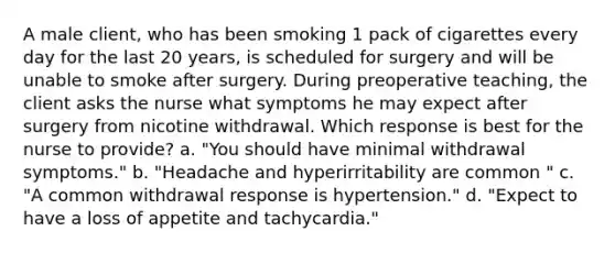 A male client, who has been smoking 1 pack of cigarettes every day for the last 20 years, is scheduled for surgery and will be unable to smoke after surgery. During preoperative teaching, the client asks the nurse what symptoms he may expect after surgery from nicotine withdrawal. Which response is best for the nurse to provide? a. "You should have minimal withdrawal symptoms." b. "Headache and hyperirritability are common " c. "A common withdrawal response is hypertension." d. "Expect to have a loss of appetite and tachycardia."