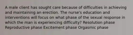 A male client has sought care because of difficulties in achieving and maintaining an erection. The nurse's education and interventions will focus on what phase of the sexual response in which the man is experiencing difficulty? Resolution phase Reproductive phase Excitement phase Orgasmic phase