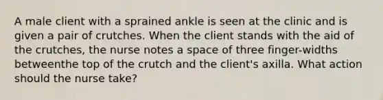 A male client with a sprained ankle is seen at the clinic and is given a pair of crutches. When the client stands with the aid of the crutches, the nurse notes a space of three finger-widths betweenthe top of the crutch and the client's axilla. What action should the nurse take?