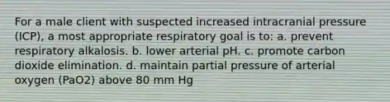 For a male client with suspected increased intracranial pressure (ICP), a most appropriate respiratory goal is to: a. prevent respiratory alkalosis. b. lower arterial pH. c. promote carbon dioxide elimination. d. maintain partial pressure of arterial oxygen (PaO2) above 80 mm Hg