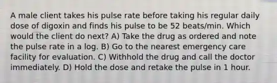 A male client takes his pulse rate before taking his regular daily dose of digoxin and finds his pulse to be 52 beats/min. Which would the client do next? A) Take the drug as ordered and note the pulse rate in a log. B) Go to the nearest emergency care facility for evaluation. C) Withhold the drug and call the doctor immediately. D) Hold the dose and retake the pulse in 1 hour.