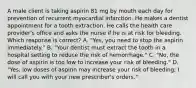 A male client is taking aspirin 81 mg by mouth each day for prevention of recurrent myocardial infarction. He makes a dentist appointment for a tooth extraction. He calls the health care provider's office and asks the nurse if he is at risk for bleeding. Which response is correct? A. "Yes, you need to stop the aspirin immediately." B. "Your dentist must extract the tooth in a hospital setting to reduce the risk of hemorrhage." C. "No, the dose of aspirin is too low to increase your risk of bleeding." D. "Yes, low doses of aspirin may increase your risk of bleeding; I will call you with your new prescriber's orders."