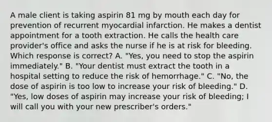 A male client is taking aspirin 81 mg by mouth each day for prevention of recurrent myocardial infarction. He makes a dentist appointment for a tooth extraction. He calls the health care provider's office and asks the nurse if he is at risk for bleeding. Which response is correct? A. "Yes, you need to stop the aspirin immediately." B. "Your dentist must extract the tooth in a hospital setting to reduce the risk of hemorrhage." C. "No, the dose of aspirin is too low to increase your risk of bleeding." D. "Yes, low doses of aspirin may increase your risk of bleeding; I will call you with your new prescriber's orders."