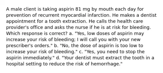 A male client is taking aspirin 81 mg by mouth each day for prevention of recurrent myocardial infarction. He makes a dentist appointment for a tooth extraction. He calls the health care provider's office and asks the nurse if he is at risk for bleeding. Which response is correct? a. "Yes, low doses of aspirin may increase your risk of bleeding; I will call you with your new prescriber's orders." b. "No, the dose of aspirin is too low to increase your risk of bleeding." c. "Yes, you need to stop the aspirin immediately." d. "Your dentist must extract the tooth in a hospital setting to reduce the risk of hemorrhage."