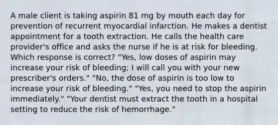 A male client is taking aspirin 81 mg by mouth each day for prevention of recurrent myocardial infarction. He makes a dentist appointment for a tooth extraction. He calls the health care provider's office and asks the nurse if he is at risk for bleeding. Which response is correct? "Yes, low doses of aspirin may increase your risk of bleeding; I will call you with your new prescriber's orders." "No, the dose of aspirin is too low to increase your risk of bleeding." "Yes, you need to stop the aspirin immediately." "Your dentist must extract the tooth in a hospital setting to reduce the risk of hemorrhage."