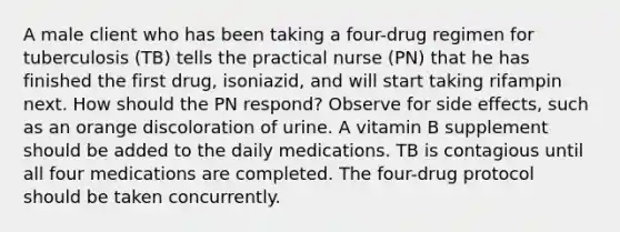 A male client who has been taking a four-drug regimen for tuberculosis (TB) tells the practical nurse (PN) that he has finished the first drug, isoniazid, and will start taking rifampin next. How should the PN respond? Observe for side effects, such as an orange discoloration of urine. A vitamin B supplement should be added to the daily medications. TB is contagious until all four medications are completed. The four-drug protocol should be taken concurrently.