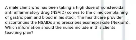 A male client who has been taking a high dose of nonsteroidal anti-inflammatory drug (NSAID) comes to the clinic complaining of gastric pain and blood in his stool. The healthcare provider discontinues the NSAIDs and prescribes esomepraxole (Nexium). Which information should the nurse include in this clients teaching plan?