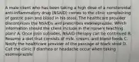 A male client who has been taking a high dose of a nonsteroidal anti-inflammatory drug (NSAID) comes to the clinic complaining of gastric pain and blood in his stool. The healthcare provider discontinues the NSAIDs and prescribes esomeprazole. Which information should the client include in the nurse's teaching plan? A. Once pain subsides, NSAID therapy can be continued B. Resume a diet that consists of milk, cream, and bland foods C. Notify the healthcare provider of the passage of black stool D. Call the clinic if diarrhea or headache occur when taking esomeprazole