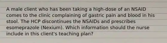 A male client who has been taking a high-dose of an NSAID comes to the clinic complaining of gastric pain and blood in his stool. The HCP discontinues the NSAIDs and prescribes esomeprazole (Nexium). Which information should the nurse include in this client's teaching plan?