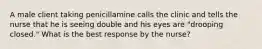 A male client taking penicillamine calls the clinic and tells the nurse that he is seeing double and his eyes are "drooping closed." What is the best response by the nurse?