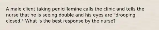 A male client taking penicillamine calls the clinic and tells the nurse that he is seeing double and his eyes are "drooping closed." What is the best response by the nurse?