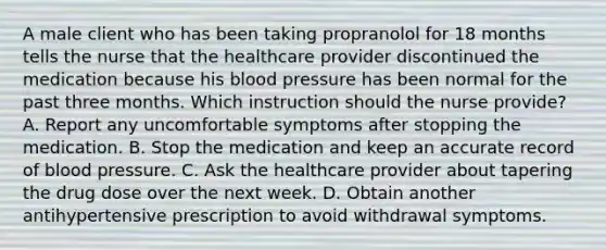 A male client who has been taking propranolol for 18 months tells the nurse that the healthcare provider discontinued the medication because his blood pressure has been normal for the past three months. Which instruction should the nurse provide? A. Report any uncomfortable symptoms after stopping the medication. B. Stop the medication and keep an accurate record of blood pressure. C. Ask the healthcare provider about tapering the drug dose over the next week. D. Obtain another antihypertensive prescription to avoid withdrawal symptoms.