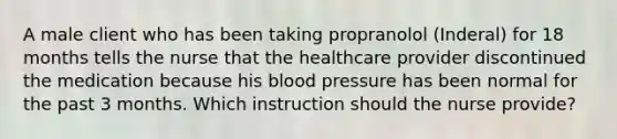 A male client who has been taking propranolol (Inderal) for 18 months tells the nurse that the healthcare provider discontinued the medication because his blood pressure has been normal for the past 3 months. Which instruction should the nurse provide?