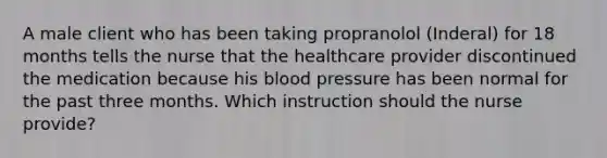 A male client who has been taking propranolol (Inderal) for 18 months tells the nurse that the healthcare provider discontinued the medication because his blood pressure has been normal for the past three months. Which instruction should the nurse provide?