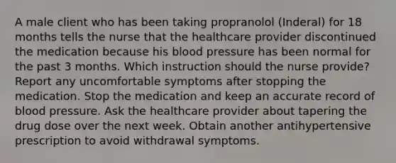 A male client who has been taking propranolol (Inderal) for 18 months tells the nurse that the healthcare provider discontinued the medication because his blood pressure has been normal for the past 3 months. Which instruction should the nurse provide? Report any uncomfortable symptoms after stopping the medication. Stop the medication and keep an accurate record of blood pressure. Ask the healthcare provider about tapering the drug dose over the next week. Obtain another antihypertensive prescription to avoid withdrawal symptoms.