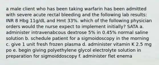 a male client who has been taking warfarin has been admitted with severe acute rectal bleeding and the following lab results: INR 8 Hbg 11g/dL and Hmt 33%. which of the following physician orders would the nurse expect to implement initially? SATA a. administer intravenabcous dextrose 5% in 0.45% normal saline solution b. schedule patient for a sigmoidoscopy in the morning c. give 1 unit fresh frozen plasma d. administer vitamin K 2.5 mg po e. begin giving polyethylene glycol electrolyte solution in preparation for sigmoiddoscopy f. administer flet enema