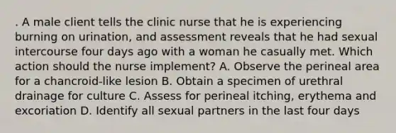 . A male client tells the clinic nurse that he is experiencing burning on urination, and assessment reveals that he had sexual intercourse four days ago with a woman he casually met. Which action should the nurse implement? A. Observe the perineal area for a chancroid-like lesion B. Obtain a specimen of urethral drainage for culture C. Assess for perineal itching, erythema and excoriation D. Identify all sexual partners in the last four days