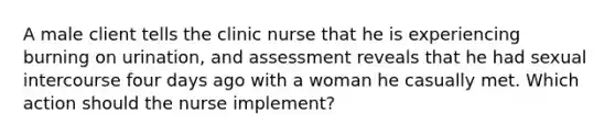 A male client tells the clinic nurse that he is experiencing burning on urination, and assessment reveals that he had sexual intercourse four days ago with a woman he casually met. Which action should the nurse implement?