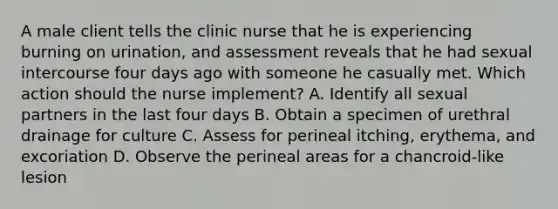 A male client tells the clinic nurse that he is experiencing burning on urination, and assessment reveals that he had sexual intercourse four days ago with someone he casually met. Which action should the nurse implement? A. Identify all sexual partners in the last four days B. Obtain a specimen of urethral drainage for culture C. Assess for perineal itching, erythema, and excoriation D. Observe the perineal areas for a chancroid-like lesion