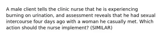 A male client tells the clinic nurse that he is experiencing burning on urination, and assessment reveals that he had sexual intercourse four days ago with a woman he casually met. Which action should the nurse implement? (SIMILAR)