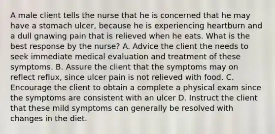 A male client tells the nurse that he is concerned that he may have a stomach ulcer, because he is experiencing heartburn and a dull gnawing pain that is relieved when he eats. What is the best response by the nurse? A. Advice the client the needs to seek immediate medical evaluation and treatment of these symptoms. B. Assure the client that the symptoms may on reflect reflux, since ulcer pain is not relieved with food. C. Encourage the client to obtain a complete a physical exam since the symptoms are consistent with an ulcer D. Instruct the client that these mild symptoms can generally be resolved with changes in the diet.