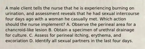 A male client tells the nurse that he is experiencing burning on urination, and assessment reveals that he had sexual intercourse four days ago with a woman he casually met. Which action should the nurse implement? A. Observe the perineal area for a chancroid-like lesion B. Obtain a specimen of urethral drainage for culture. C. Assess for perineal itching, erythema, and excoriation D. Identify all sexual partners in the last four days.