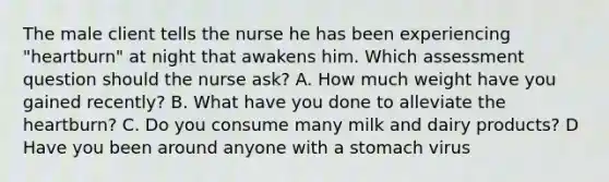 The male client tells the nurse he has been experiencing "heartburn" at night that awakens him. Which assessment question should the nurse ask? A. How much weight have you gained recently? B. What have you done to alleviate the heartburn? C. Do you consume many milk and dairy products? D Have you been around anyone with a stomach virus