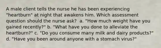 A male client tells the nurse he has been experiencing "heartburn" at night that awakens him. Which assessment question should the nurse ask?​ ​ a. "How much weight have you gained recently?"​ b. "What have you done to alleviate the heartburn?"​ c. "Do you consume many milk and dairy products?"​ d. "Have you been around anyone with a stomach virus?"