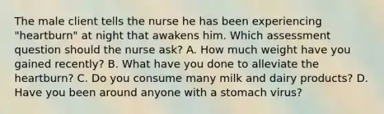 The male client tells the nurse he has been experiencing "heartburn" at night that awakens him. Which assessment question should the nurse ask? A. How much weight have you gained recently? B. What have you done to alleviate the heartburn? C. Do you consume many milk and dairy products? D. Have you been around anyone with a stomach virus?