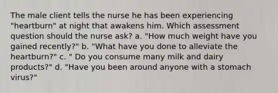 The male client tells the nurse he has been experiencing "heartburn" at night that awakens him. Which assessment question should the nurse ask? a. "How much weight have you gained recently?" b. "What have you done to alleviate the heartburn?" c. " Do you consume many milk and dairy products?" d. "Have you been around anyone with a stomach virus?"