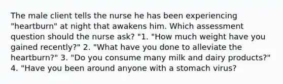 The male client tells the nurse he has been experiencing "heartburn" at night that awakens him. Which assessment question should the nurse ask? "1. "How much weight have you gained recently?" 2. "What have you done to alleviate the heartburn?" 3. "Do you consume many milk and dairy products?" 4. "Have you been around anyone with a stomach virus?