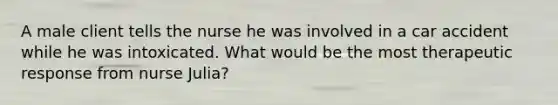 A male client tells the nurse he was involved in a car accident while he was intoxicated. What would be the most therapeutic response from nurse Julia?