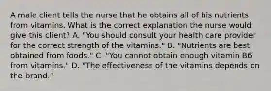 A male client tells the nurse that he obtains all of his nutrients from vitamins. What is the correct explanation the nurse would give this client? A. "You should consult your health care provider for the correct strength of the vitamins." B. "Nutrients are best obtained from foods." C. "You cannot obtain enough vitamin B6 from vitamins." D. "The effectiveness of the vitamins depends on the brand."